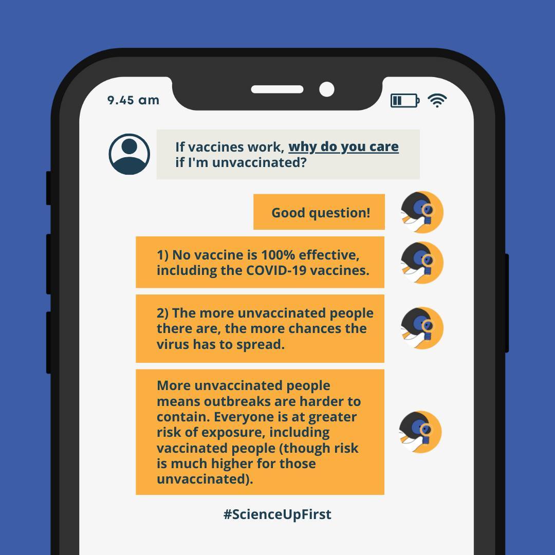 ID: A text conversation on a phone. Person 1: If vaccines work, why do you care if I’m unvaccinated? Person 2: Good question! 1) No vaccine is 100% effective, including the COVID-19 vaccine. 2) The more unvaccinated people there are, the more chances the virus has to spread. More unvaccinated people means outbreaks are harder to contain. Everyone is at greater risk of exposure, including vaccinated people (though risk is much higher for those unvaccinated).
